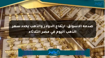 صدمة الأسواق: ارتفاع الدولار والذهب يحدد سعر الذهب اليوم في مصر الثلاثاء